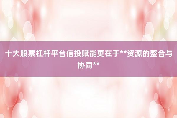十大股票杠杆平台信投赋能更在于**资源的整合与协同**