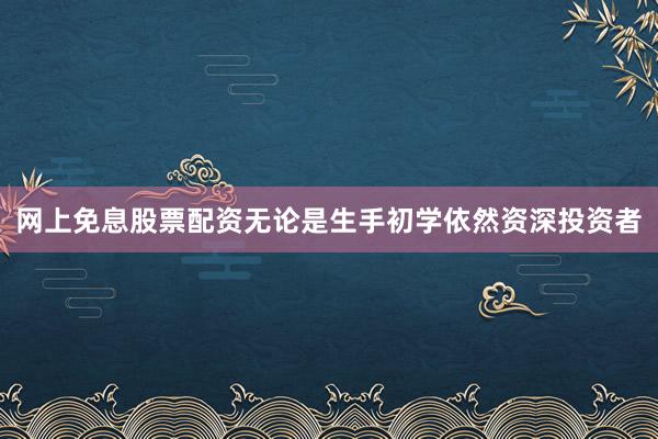 网上免息股票配资无论是生手初学依然资深投资者