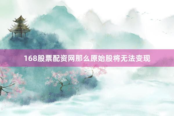 168股票配资网那么原始股将无法变现
