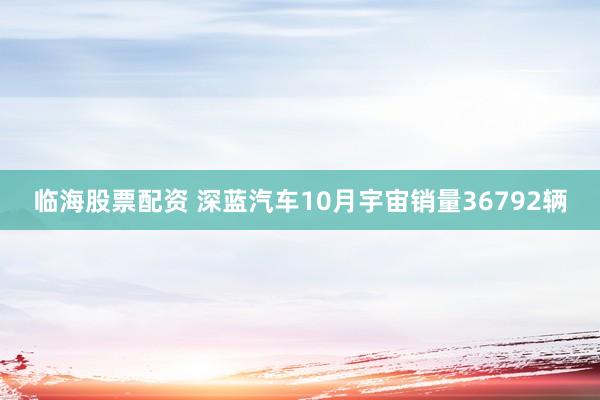 临海股票配资 深蓝汽车10月宇宙销量36792辆