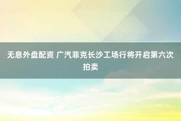 无息外盘配资 广汽菲克长沙工场行将开启第六次拍卖