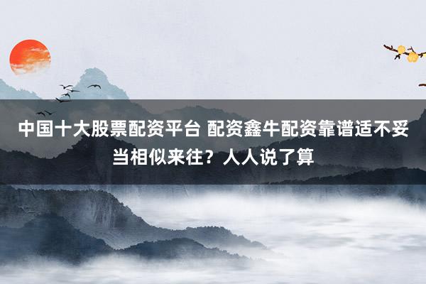 中国十大股票配资平台 配资鑫牛配资靠谱适不妥当相似来往？人人说了算