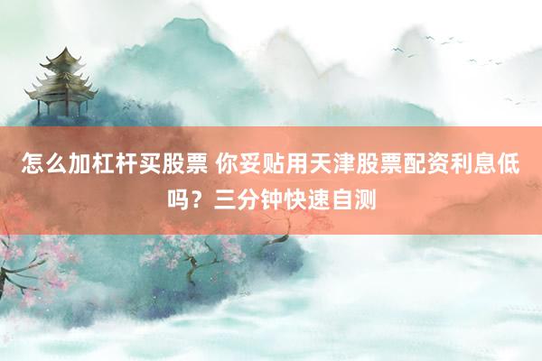 怎么加杠杆买股票 你妥贴用天津股票配资利息低吗？三分钟快速自测