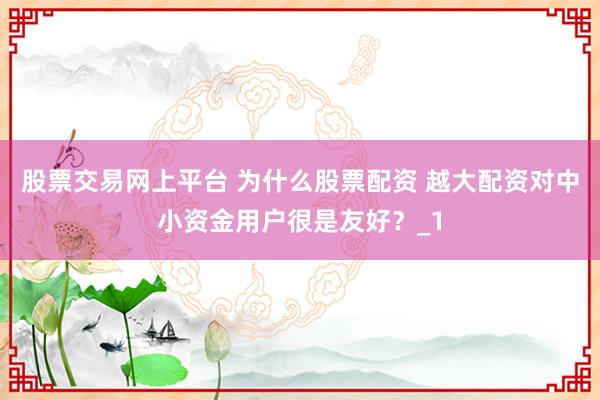 股票交易网上平台 为什么股票配资 越大配资对中小资金用户很是友好？_1