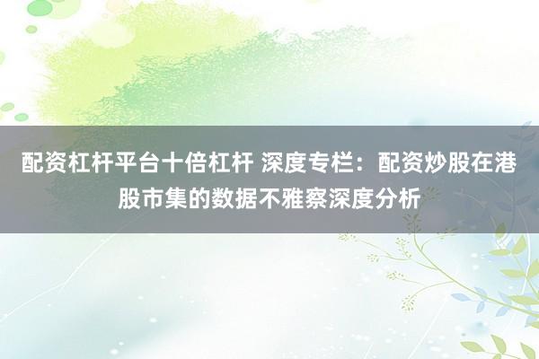 配资杠杆平台十倍杠杆 深度专栏：配资炒股在港股市集的数据不雅察深度分析