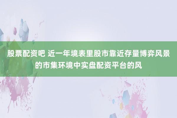 股票配资吧 近一年境表里股市靠近存量博弈风景的市集环境中实盘配资平台的风